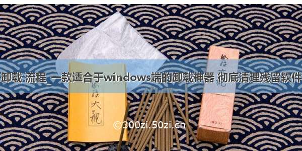 卸载 流程_一款适合于windows端的卸载神器 彻底清理残留软件