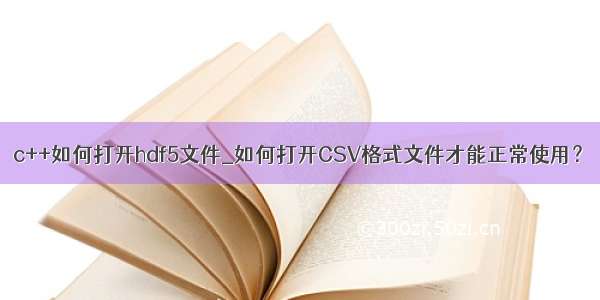 c++如何打开hdf5文件_如何打开CSV格式文件才能正常使用？