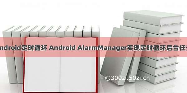 android定时循环 Android AlarmManager实现定时循环后台任务