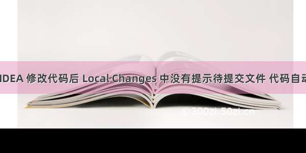 解决 ：IDEA 修改代码后 Local Changes 中没有提示待提交文件 代码自动提交了