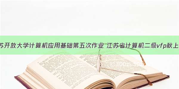 js江苏开放大学计算机应用基础第五次作业 江苏省计算机二级vfp秋上机5...