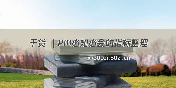 干货 ｜PM必知必会的指标整理