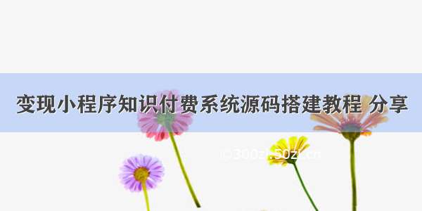 变现小程序知识付费系统源码搭建教程 分享