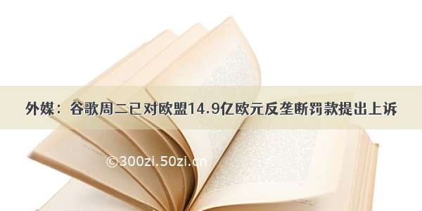 外媒：谷歌周二已对欧盟14.9亿欧元反垄断罚款提出上诉