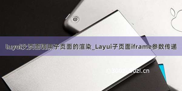 layui父页面调用子页面的渲染_Layui子页面iframe参数传递