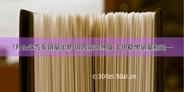 7月全球汽车销量出炉 国内弱国外强 丰田稳坐销量榜第一