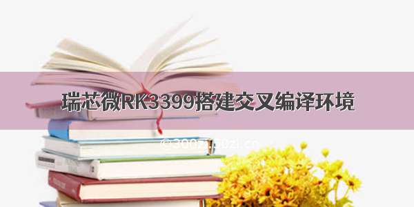 瑞芯微RK3399搭建交叉编译环境