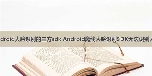 Android人脸识别的三方sdk Android离线人脸识别SDK无法识别人脸