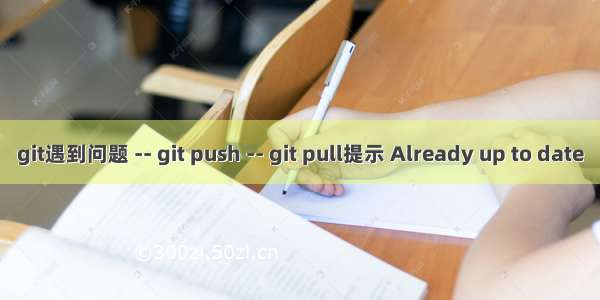 git遇到问题 -- git push -- git pull提示 Already up to date