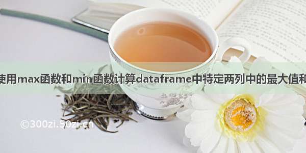 R语言使用max函数和min函数计算dataframe中特定两列中的最大值和最小值