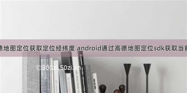 Android高德地图定位获取定位经纬度 android通过高德地图定位sdk获取当前位置的经纬