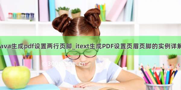 Java生成pdf设置两行页脚_itext生成PDF设置页眉页脚的实例详解