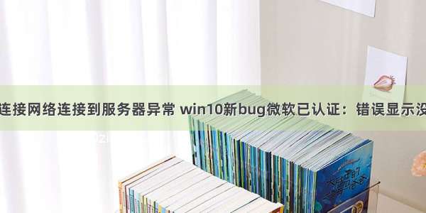 win10显示已连接网络连接到服务器异常 win10新bug微软已认证：错误显示没有网络连接...