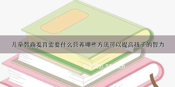 儿童智商发育需要什么营养哪些方法可以提高孩子的智力