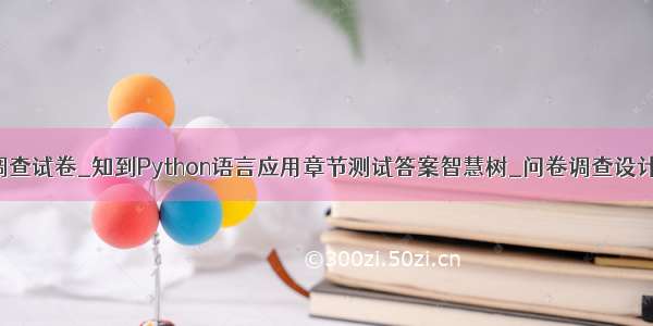 python问卷调查试卷_知到Python语言应用章节测试答案智慧树_问卷调查设计及研究方法_