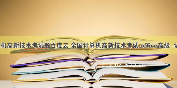 计算机高新技术考试题百度云 全国计算机高新技术考试 office高级-试题4