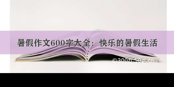 暑假作文600字大全：快乐的暑假生活