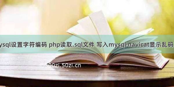 php读取mysql设置字符编码 php读取.sql文件 写入mysql navicat显示乱码 编码设置...