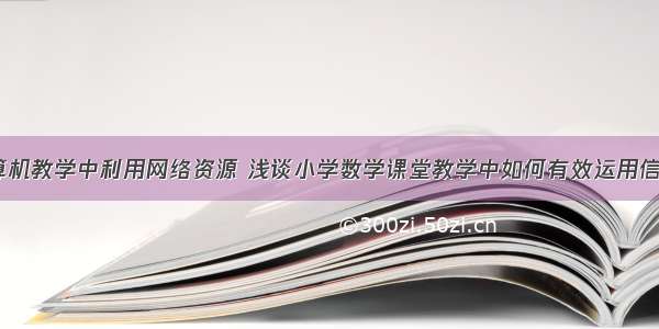 小学计算机教学中利用网络资源 浅谈小学数学课堂教学中如何有效运用信息技术...