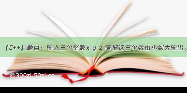 【C++】题目：输入三个整数x y z 请把这三个数由小到大输出。