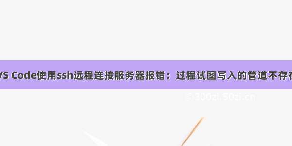 VS Code使用ssh远程连接服务器报错：过程试图写入的管道不存在
