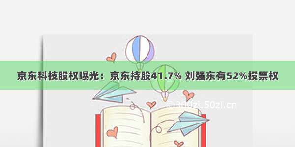 京东科技股权曝光：京东持股41.7% 刘强东有52%投票权