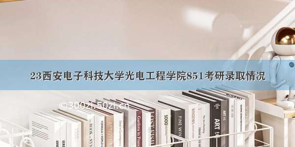 23西安电子科技大学光电工程学院851考研录取情况