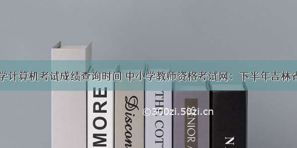 吉林中小学计算机考试成绩查询时间 中小学教师资格考试网：下半年吉林省教师资格