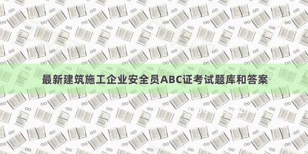 最新建筑施工企业安全员ABC证考试题库和答案