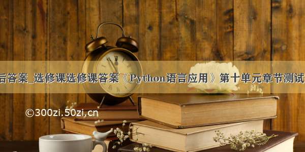 python课后答案_选修课选修课答案《Python语言应用》第十单元章节测试答案大全...