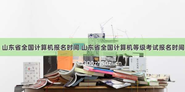 山东省全国计算机报名时间 山东省全国计算机等级考试报名时间