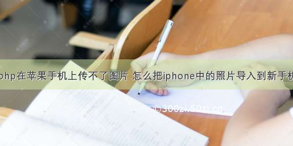 php在苹果手机上传不了图片 怎么把iphone中的照片导入到新手机