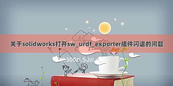 关于solidworks打开sw_urdf_exporter插件闪退的问题