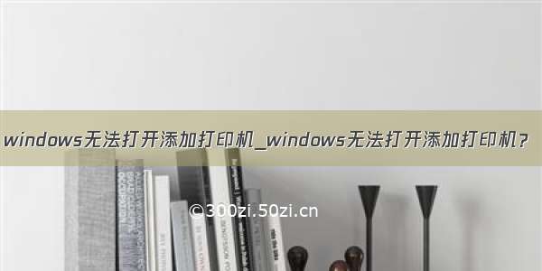 windows无法打开添加打印机_windows无法打开添加打印机？