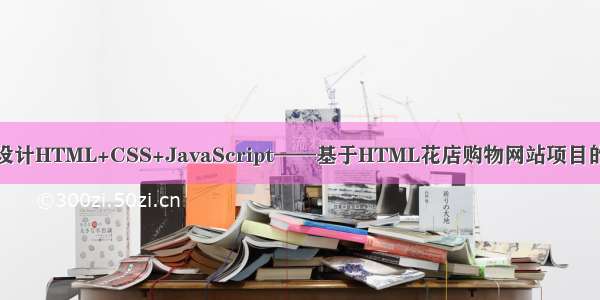 计算机毕业设计HTML+CSS+JavaScript——基于HTML花店购物网站项目的设计与实现