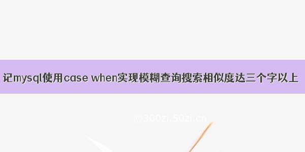 记mysql使用case when实现模糊查询搜索相似度达三个字以上