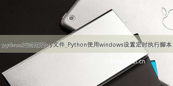 python定时运行py文件_Python使用windows设置定时执行脚本