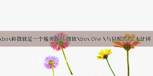 xbox和微软是一个服务器吗 微软Xbox One X与同配置PC大比拼