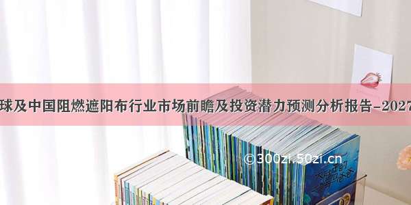 全球及中国阻燃遮阳布行业市场前瞻及投资潜力预测分析报告-2027年