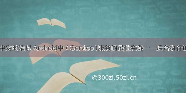 android服务中定时清理 Android中（Service )服务的最佳实践——后台执行的定时任务...