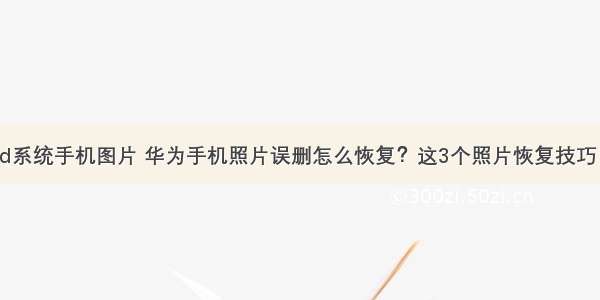 华为android系统手机图片 华为手机照片误删怎么恢复？这3个照片恢复技巧 安卓手机都