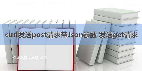 curl发送post请求带Json参数 发送get请求