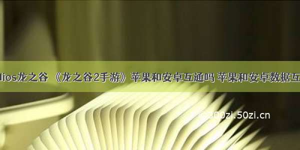 android和ios龙之谷 《龙之谷2手游》苹果和安卓互通吗 苹果和安卓数据互通情况...