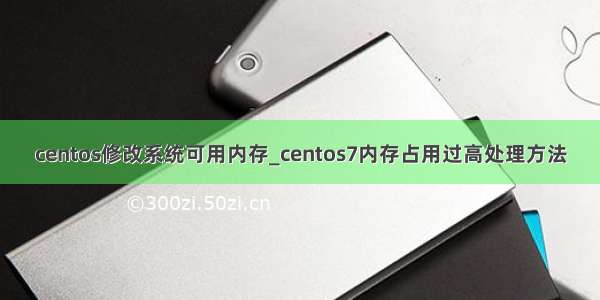 centos修改系统可用内存_centos7内存占用过高处理方法