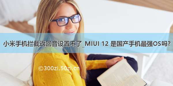 小米手机拦截返回音设置不了_MIUI 12 是国产手机最强OS吗？