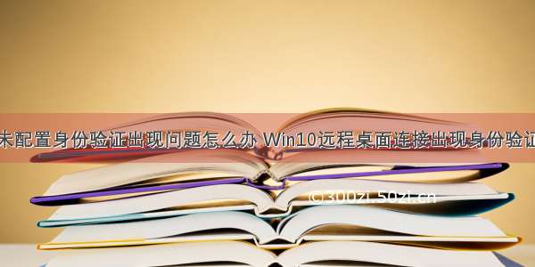 远程计算机未配置身份验证出现问题怎么办 Win10远程桌面连接出现身份验证错误要求的