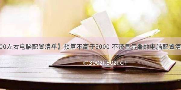 【5000左右电脑配置清单】预算不高于5000 不带显示器的电脑配置清单推荐