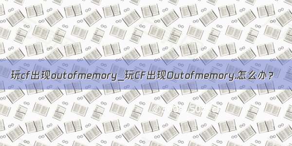 玩cf出现outofmemory_玩CF出现Outofmemory.怎么办？