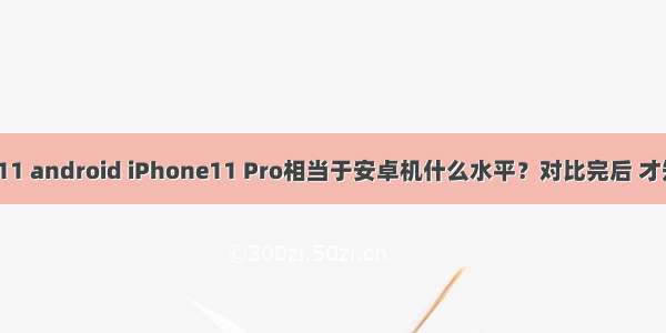 iphone11 android iPhone11 Pro相当于安卓机什么水平？对比完后 才知道差距