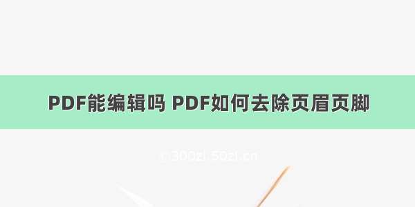 PDF能编辑吗 PDF如何去除页眉页脚